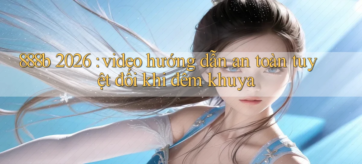 888b 2026 video hướng dẫn an toàn tuyệt đối khi đêm khuya