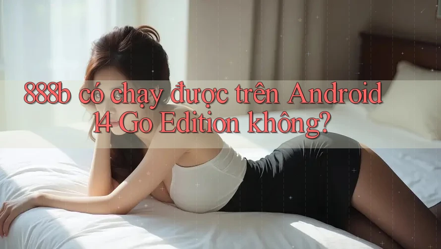 888b có chạy được trên Android 14 Go Edition không? 888b có chạy được trên Android 14 Go Edition không?