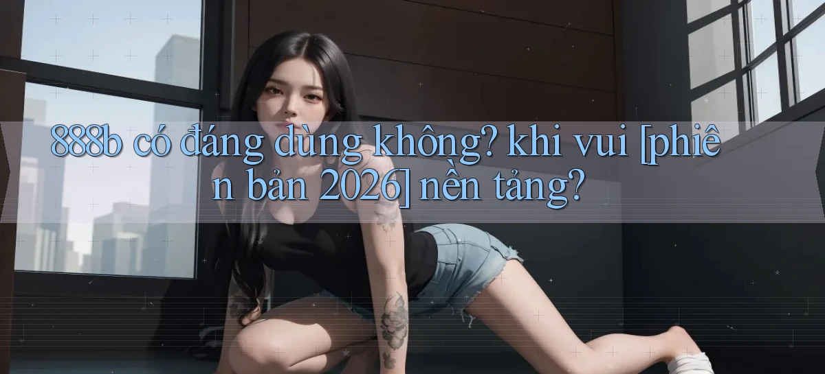 888b có đáng dùng không khi vui [phiên bản 2026] nền tảng