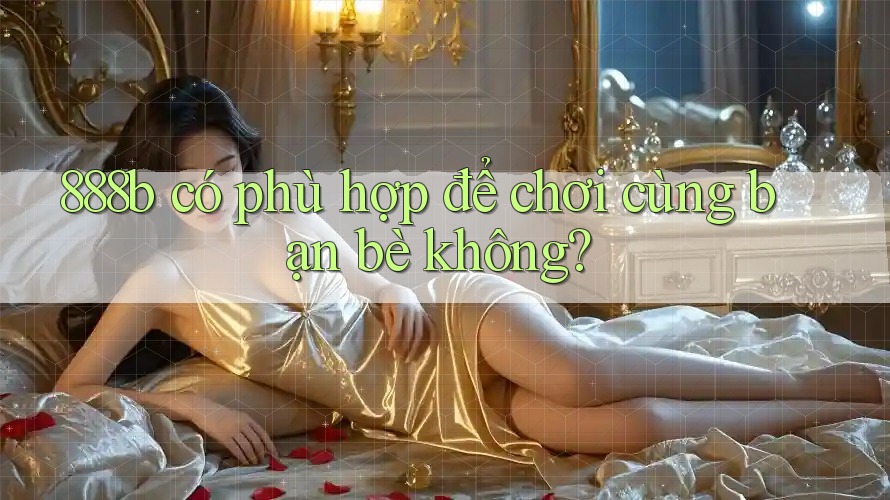 888b có phù hợp để chơi cùng bạn bè không? 888b có phù hợp để chơi cùng bạn bè không?