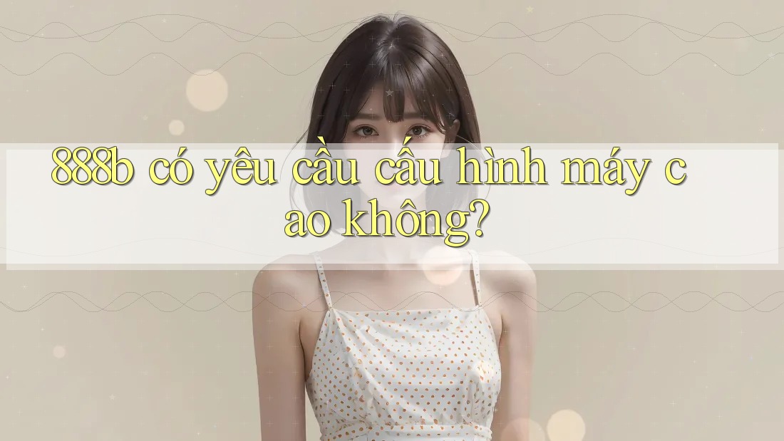 888b có yêu cầu cấu hình máy cao không? 888b có yêu cầu cấu hình máy cao không?