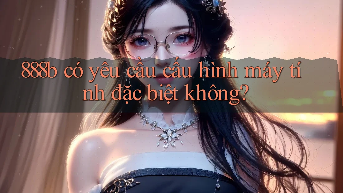 888b có yêu cầu cấu hình máy tính đặc biệt không? 888b có yêu cầu cấu hình máy tính đặc biệt không?