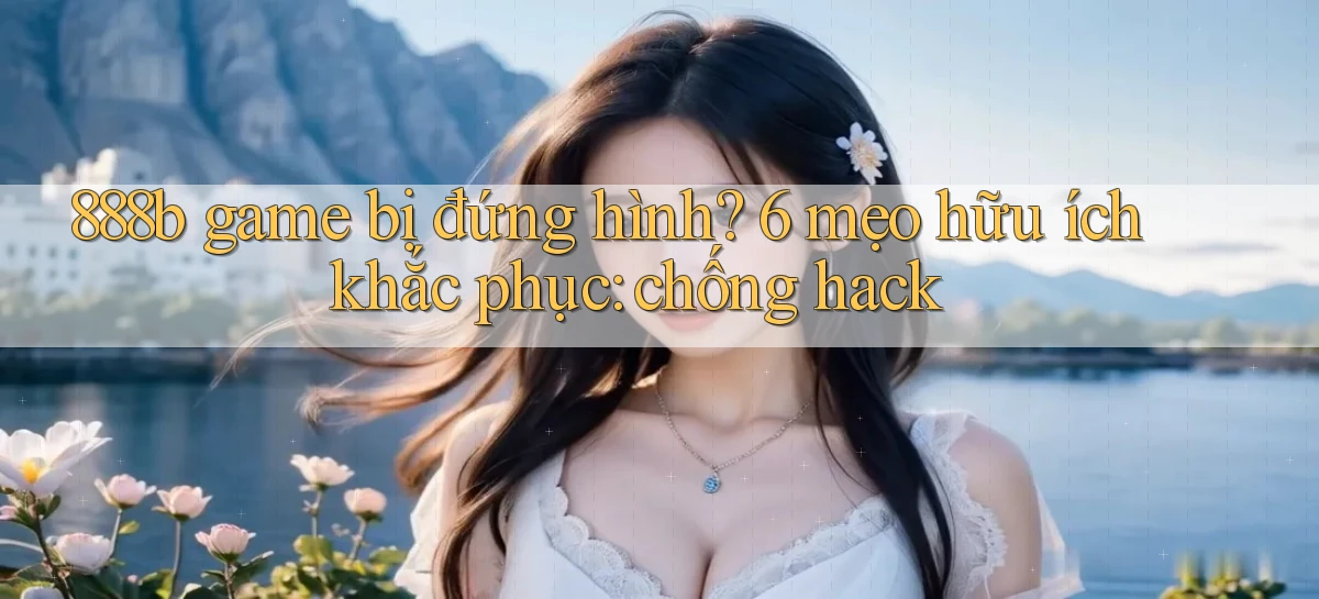 888b game bị đứng hình 6 mẹo hữu ích khắc phục chống hack