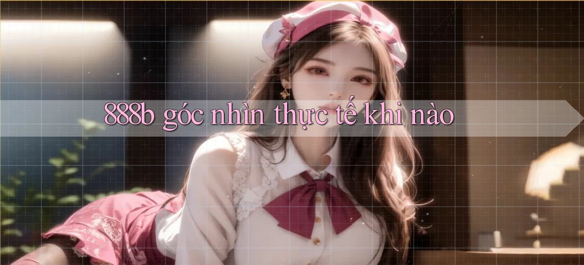 888b góc nhìn thực tế khi nào