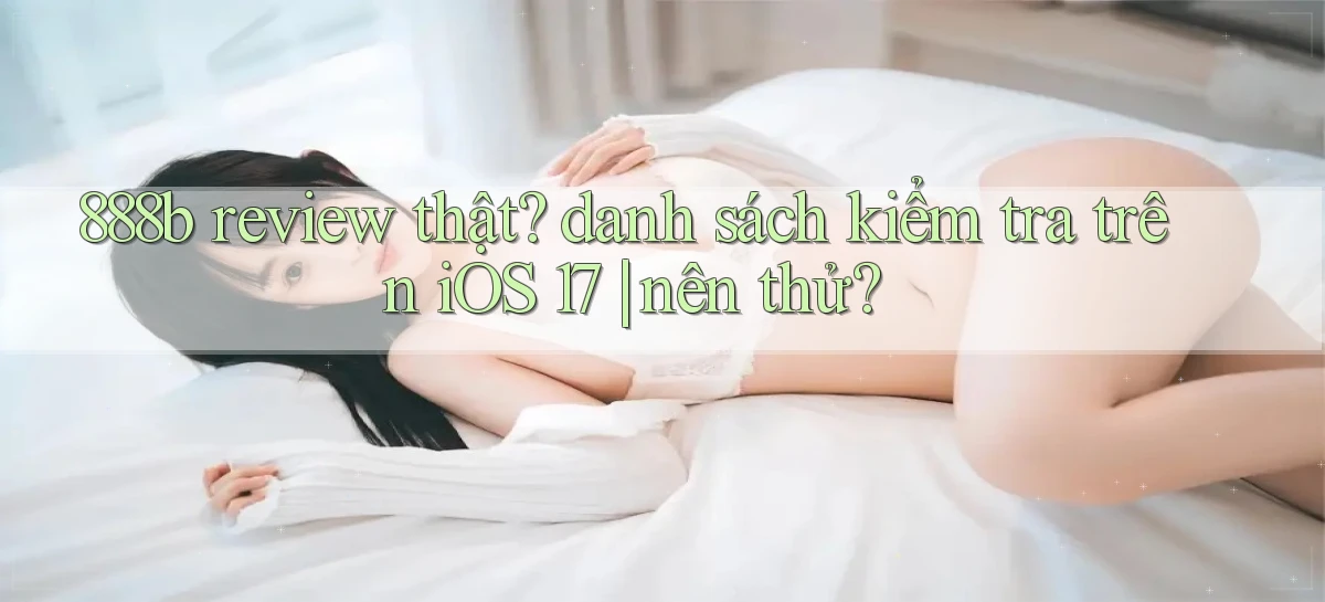 888b review thật danh sách kiểm tra trên iOS 17 nên thử