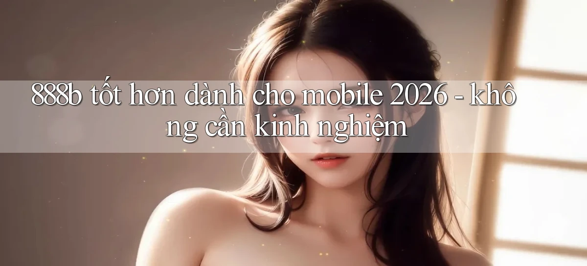 888b tốt hơn dành cho mobile 2026   không cần kinh nghiệm
