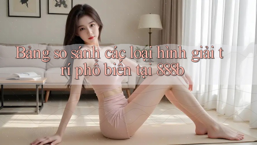 Bảng so sánh các loại hình giải trí phổ biến tại 888b Bảng so sánh các loại hình giải trí phổ biến tại 888b
