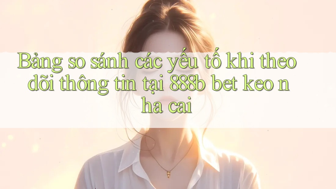 Bảng so sánh các yếu tố khi theo dõi thông tin tại 888b bet keo nha cai Bảng so sánh các yếu tố khi theo dõi thông tin tại 888b bet keo nha cai