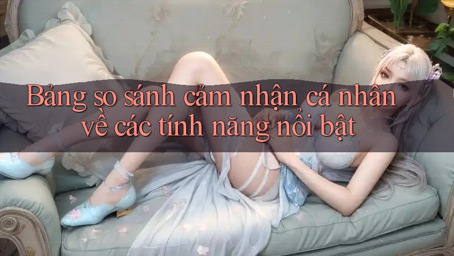 Bảng so sánh cảm nhận cá nhân về các tính năng nổi bật Bảng so sánh cảm nhận cá nhân về các tính năng nổi bật
