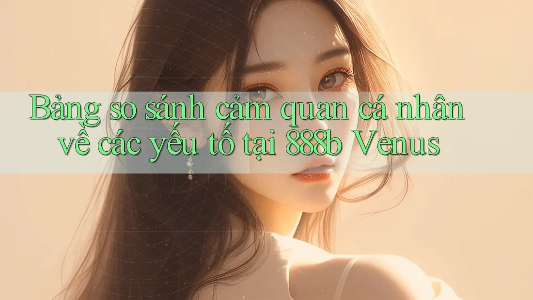 Bảng so sánh cảm quan cá nhân về các yếu tố tại 888b Venus Bảng so sánh cảm quan cá nhân về các yếu tố tại 888b Venus