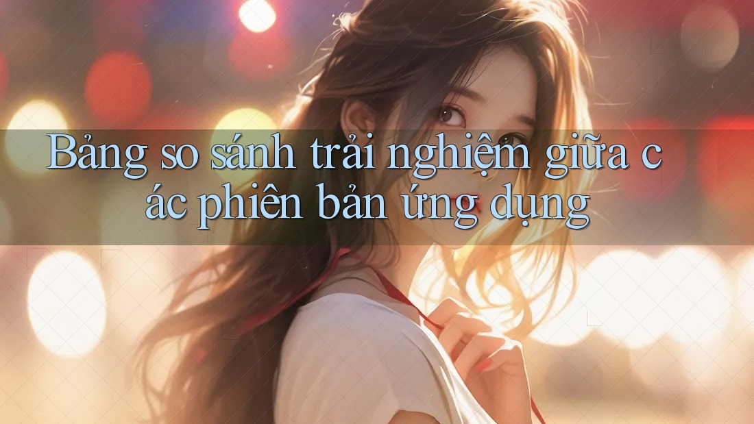 Bảng so sánh trải nghiệm giữa các phiên bản ứng dụng Bảng so sánh trải nghiệm giữa các phiên bản ứng dụng