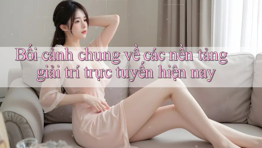 Bối cảnh chung về các nền tảng giải trí trực tuyến hiện nay Bối cảnh chung về các nền tảng giải trí trực tuyến hiện nay