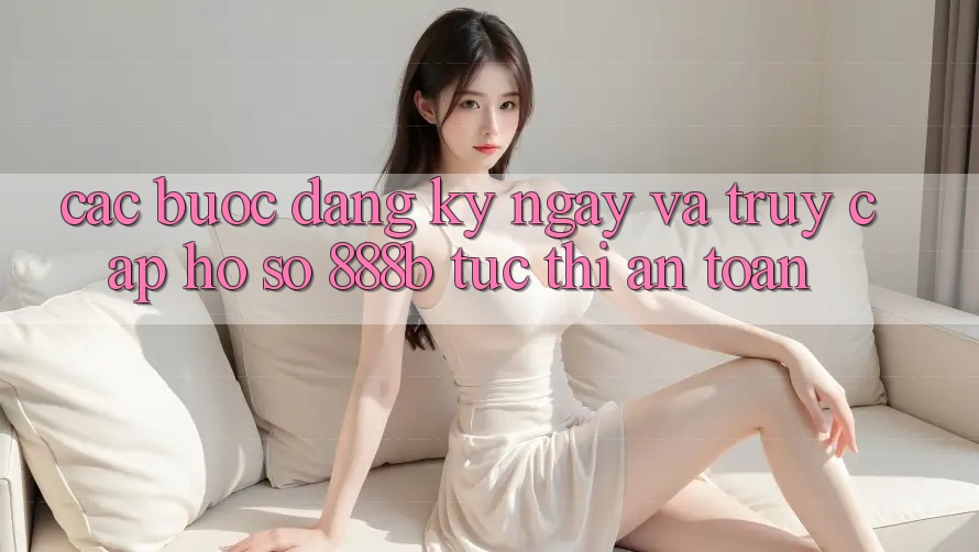 Các bước đăng ký ngay và truy cập hồ sơ 888b tức thì, an toàn Các bước đăng ký ngay và truy cập hồ sơ 888b tức thì, an toàn