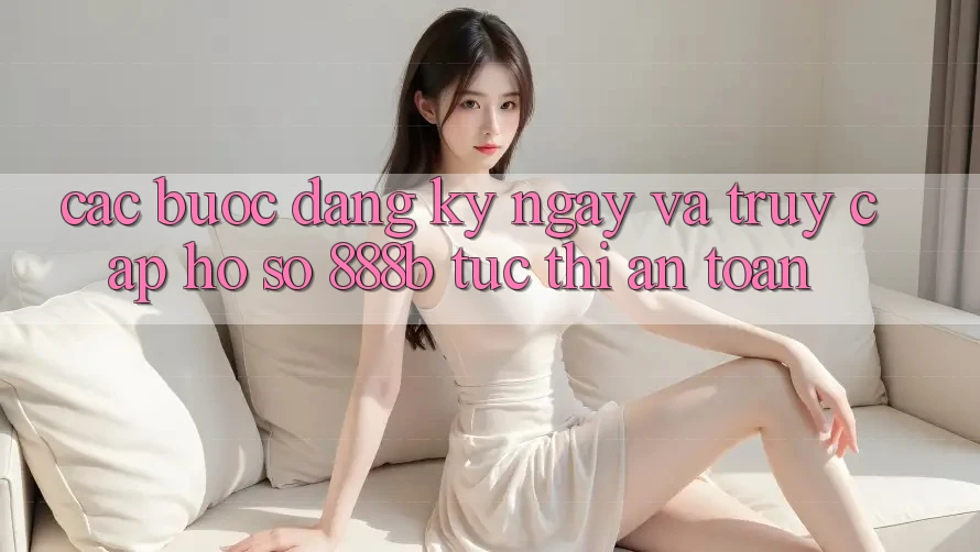 Các bước đăng ký ngay và truy cập hồ sơ 888b tức thì, an toàn Các bước đăng ký ngay và truy cập hồ sơ 888b tức thì, an toàn