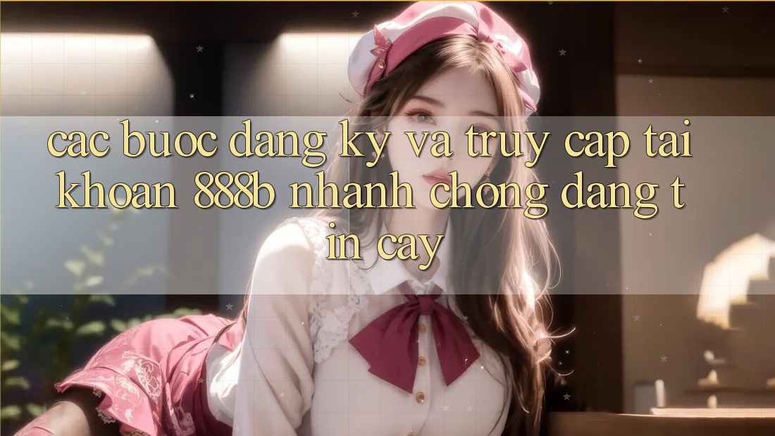 Các bước đăng ký và truy cập tài khoản 888b nhanh chóng, đáng tin cậy