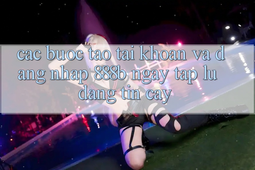 Các bước tạo tài khoản và đăng nhập 888b ngay tắp lự, đáng tin cậy