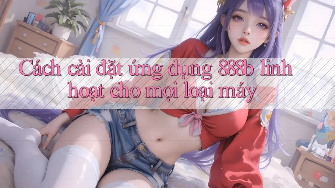 Cách cài đặt ứng dụng 888b linh hoạt cho mọi loại máy Cách cài đặt ứng dụng 888b linh hoạt cho mọi loại máy