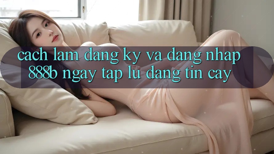 Cách làm đăng ký và đăng nhập 888b ngay tắp lự, đáng tin cậy Cách làm đăng ký và đăng nhập 888b ngay tắp lự, đáng tin cậy