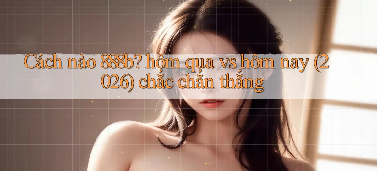 Cách nào 888b hôm qua vs hôm nay (2026) chắc chắn thắng