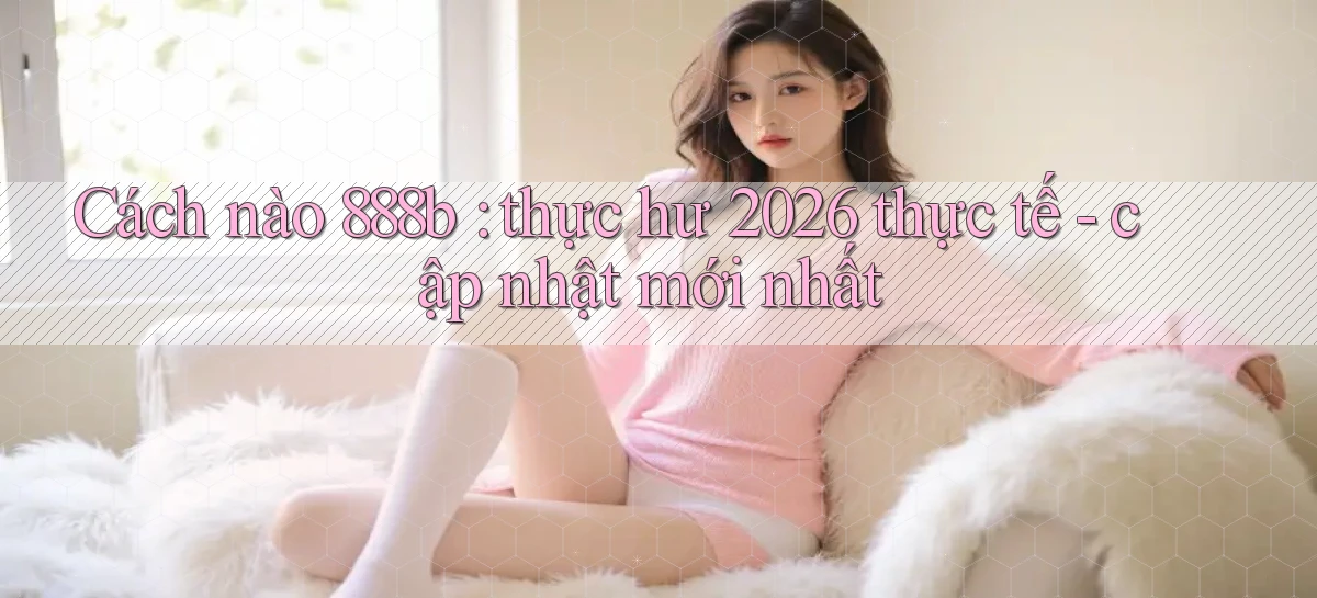 Cách nào 888b thực hư 2026 thực tế   cập nhật mới nhất