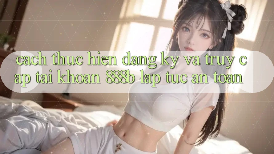 Cách thực hiện đăng ký và truy cập tài khoản 888b lập tức, an toàn Cách thực hiện đăng ký và truy cập tài khoản 888b lập tức, an toàn