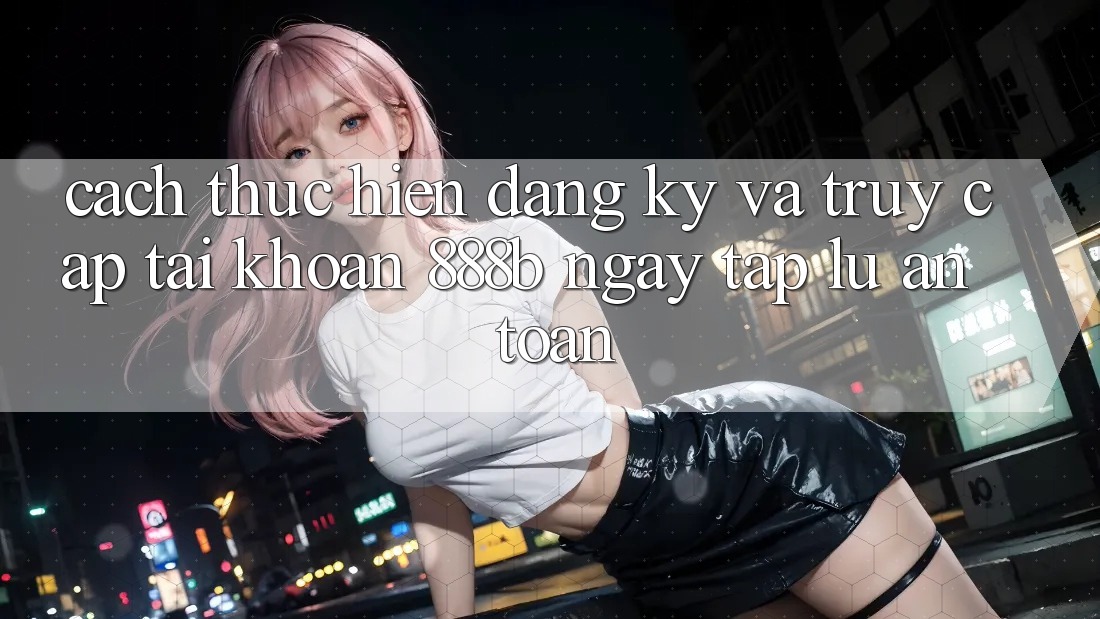 Cách thực hiện đăng ký và truy cập tài khoản 888b ngay tắp lự, an toàn