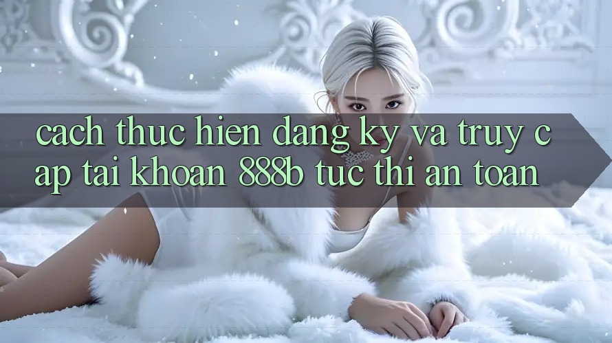 Cách thực hiện đăng ký và truy cập tài khoản 888b tức thì, an toàn Cách thực hiện đăng ký và truy cập tài khoản 888b tức thì, an toàn