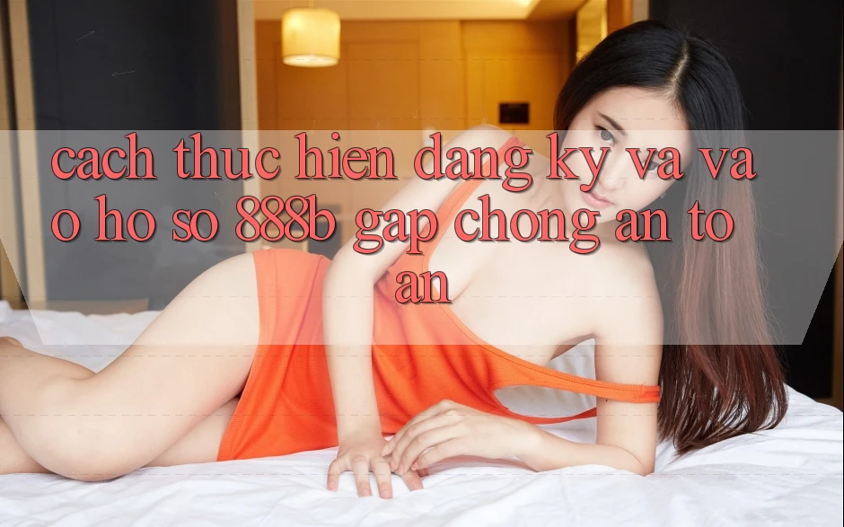 Cách thực hiện đăng ký và vào hồ sơ 888b gấp chóng, an toàn Cách thực hiện đăng ký và vào hồ sơ 888b gấp chóng, an toàn