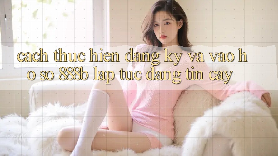 Cách thực hiện đăng ký và vào hồ sơ 888b lập tức, đáng tin cậy Cách thực hiện đăng ký và vào hồ sơ 888b lập tức, đáng tin cậy