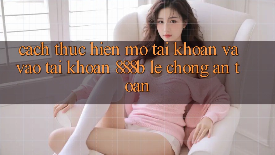 Cách thực hiện mở tài khoản và vào tài khoản 888b lẹ chóng, an toàn