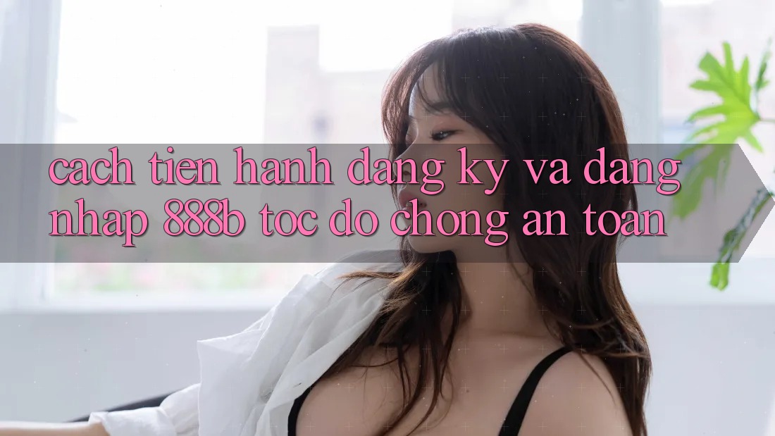 Cách tiến hành đăng ký và đăng nhập 888b tốc độ chóng, an toàn