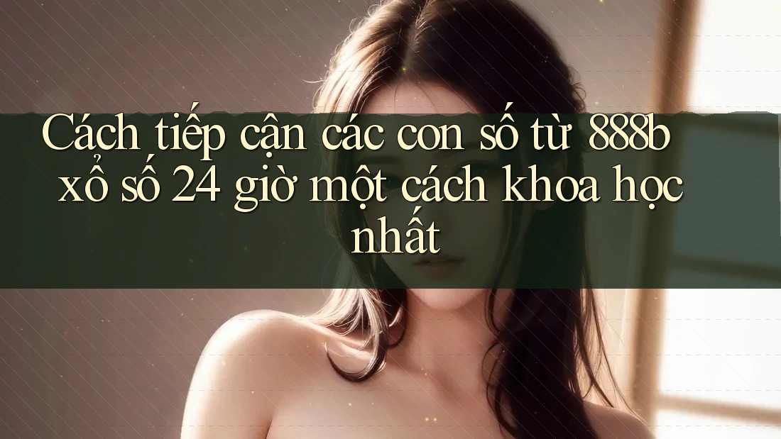 Cách tiếp cận các con số từ 888b xổ số 24 giờ một cách khoa học nhất Cách tiếp cận các con số từ 888b xổ số 24 giờ một cách khoa học nhất