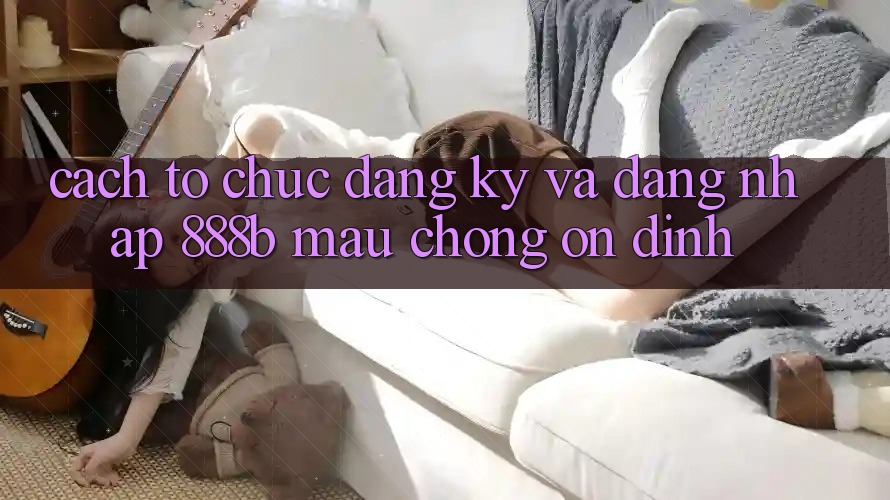 Cách tổ chức đăng ký và đăng nhập 888b mau chóng, ổn định Cách tổ chức đăng ký và đăng nhập 888b mau chóng, ổn định
