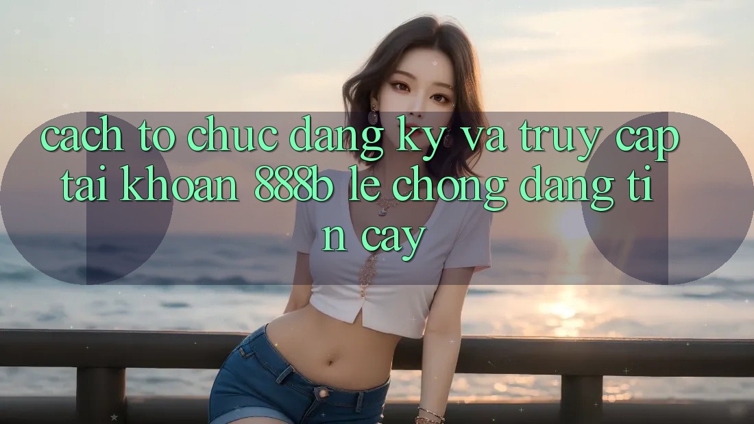 Cách tổ chức đăng ký và truy cập tài khoản 888b lẹ chóng, đáng tin cậy Cách tổ chức đăng ký và truy cập tài khoản 888b lẹ chóng, đáng tin cậy