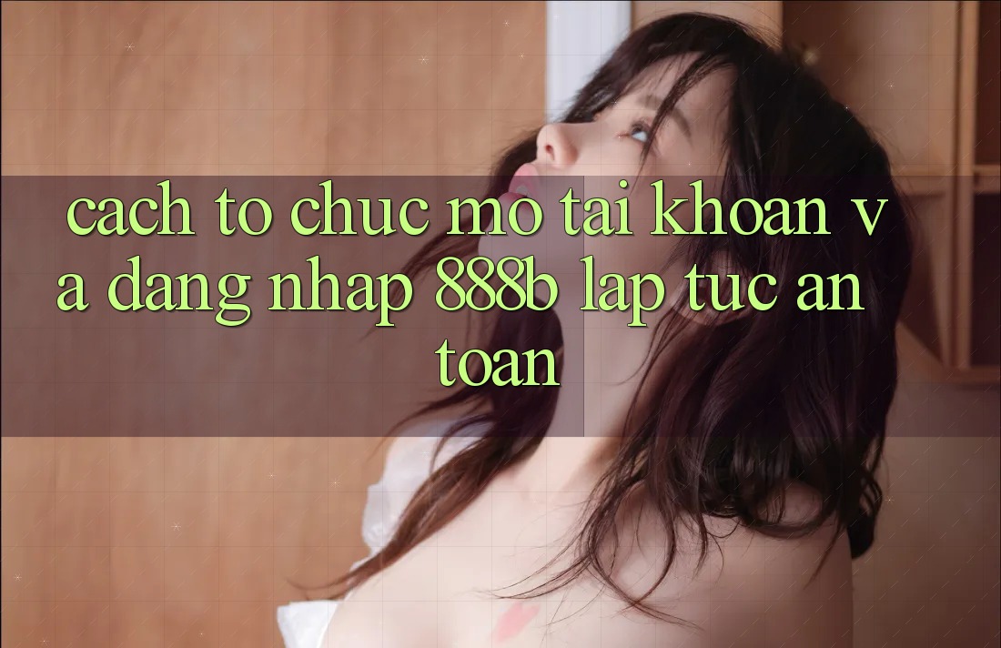 Cách tổ chức mở tài khoản và đăng nhập 888b lập tức, an toàn Cách tổ chức mở tài khoản và đăng nhập 888b lập tức, an toàn