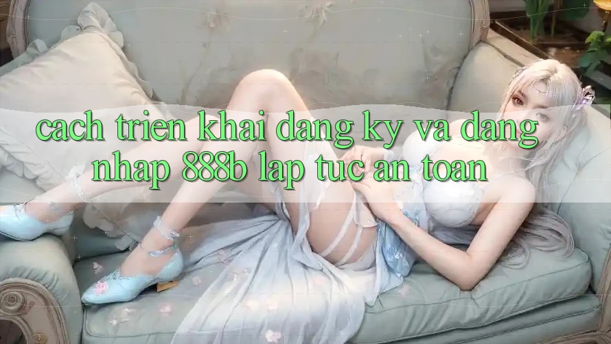 Cách triển khai đăng ký và đăng nhập 888b lập tức, an toàn Cách triển khai đăng ký và đăng nhập 888b lập tức, an toàn