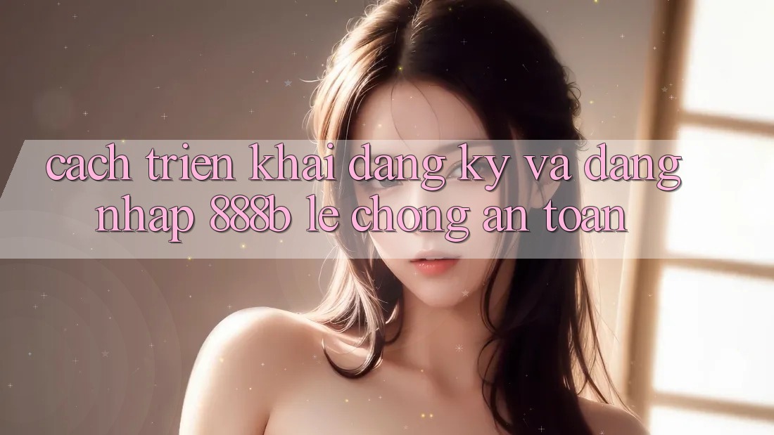 Cách triển khai đăng ký và đăng nhập 888b lẹ chóng, an toàn
