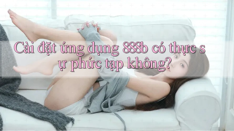 Cài đặt ứng dụng 888b có thực sự phức tạp không? Cài đặt ứng dụng 888b có thực sự phức tạp không?