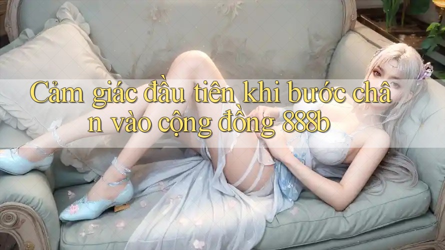 Cảm giác đầu tiên khi bước chân vào cộng đồng 888b Cảm giác đầu tiên khi bước chân vào cộng đồng 888b