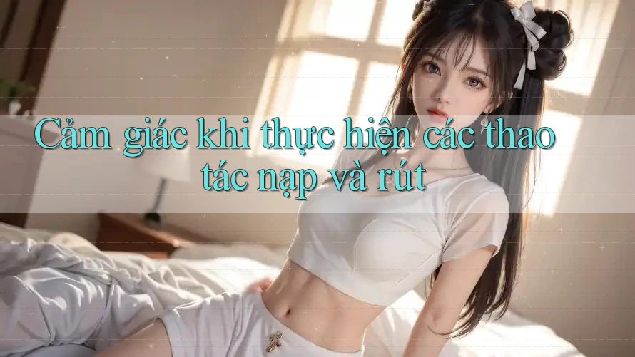 Cảm giác khi thực hiện các thao tác nạp và rút