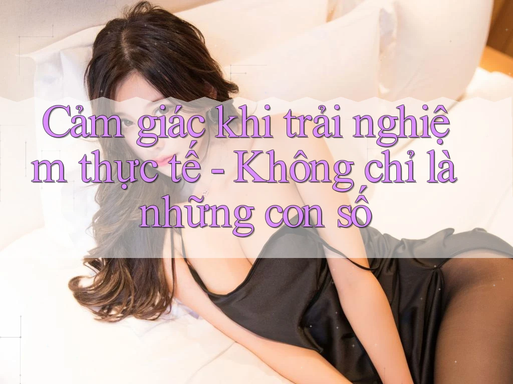 Cảm giác khi trải nghiệm thực tế - Không chỉ là những con số Cảm giác khi trải nghiệm thực tế - Không chỉ là những con số
