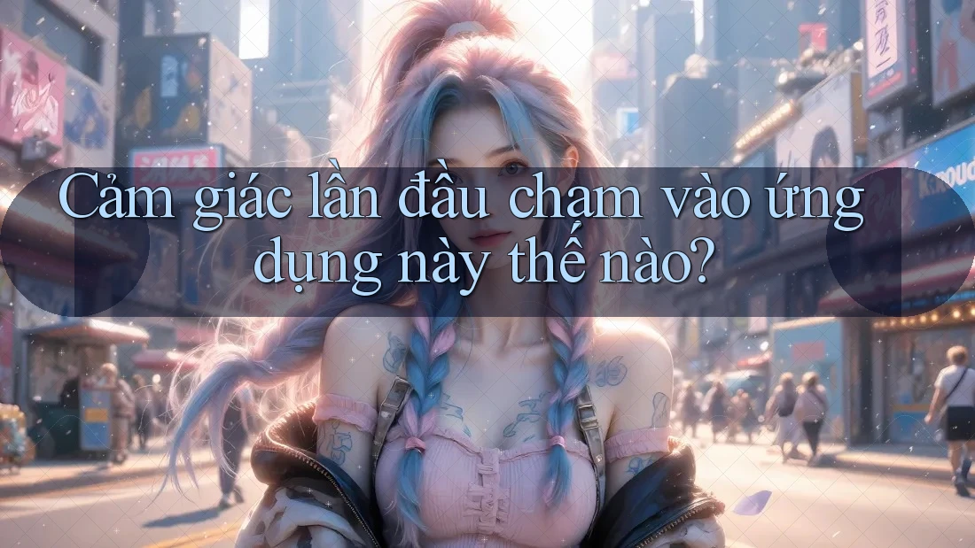 Cảm giác lần đầu chạm vào ứng dụng này thế nào? Cảm giác lần đầu chạm vào ứng dụng này thế nào?