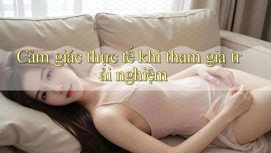 Cảm giác thực tế khi tham gia trải nghiệm Cảm giác thực tế khi tham gia trải nghiệm
