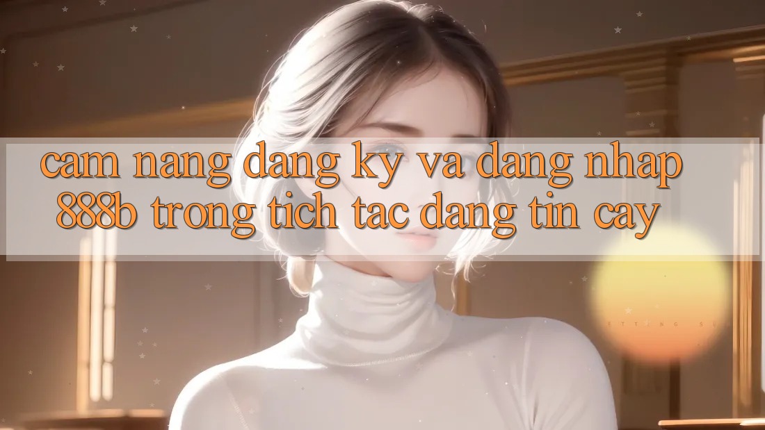 Cẩm nang đăng ký và đăng nhập 888b trong tích tắc, đáng tin cậy Cẩm nang đăng ký và đăng nhập 888b trong tích tắc, đáng tin cậy