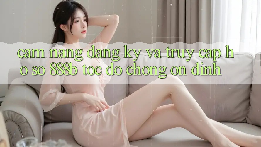 Cẩm nang đăng ký và truy cập hồ sơ 888b tốc độ chóng, ổn định Cẩm nang đăng ký và truy cập hồ sơ 888b tốc độ chóng, ổn định