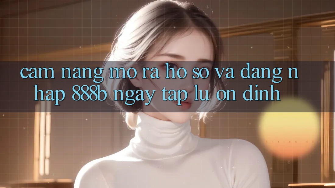 Cẩm nang mở ra hồ sơ và đăng nhập 888b ngay tắp lự, ổn định Cẩm nang mở ra hồ sơ và đăng nhập 888b ngay tắp lự, ổn định