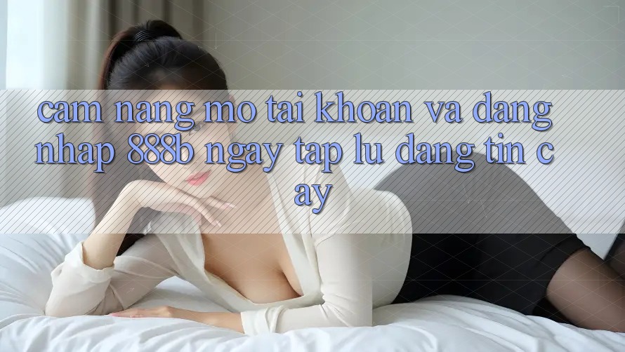 Cẩm nang mở tài khoản và đăng nhập 888b ngay tắp lự, đáng tin cậy