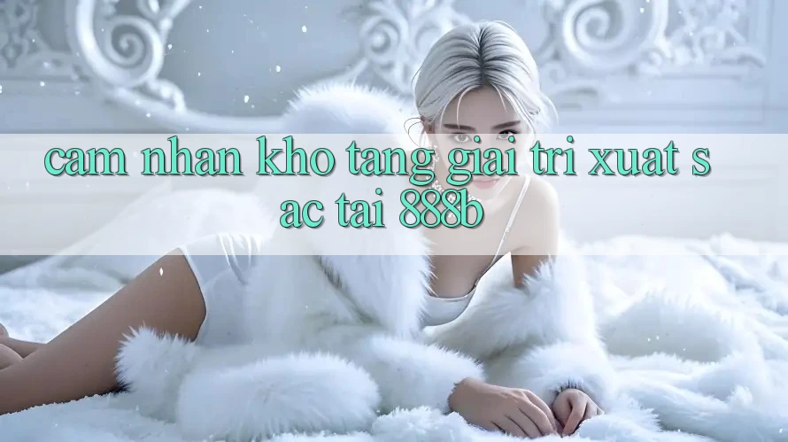 Cảm nhận kho tàng giải trí xuất sắc tại 888b Cảm nhận kho tàng giải trí xuất sắc tại 888b