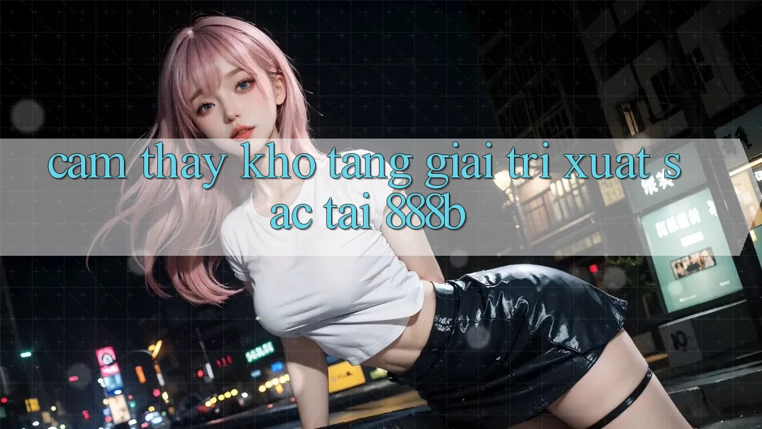 Cảm thấy kho tàng giải trí xuất sắc tại 888b Cảm thấy kho tàng giải trí xuất sắc tại 888b