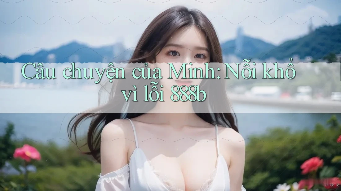 Câu chuyện của Minh: Nỗi khổ vì lỗi 888b Câu chuyện của Minh: Nỗi khổ vì lỗi 888b